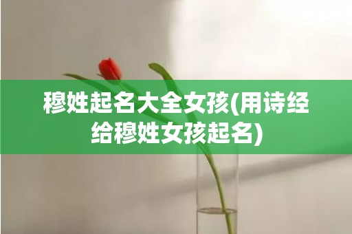穆姓起名大全女孩(用诗经给穆姓女孩起名)