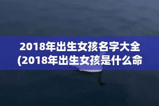 2018年出生女孩名字大全(2018年出生女孩是什么命)