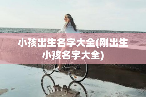 小孩出生名字大全(刚出生小孩名字大全)