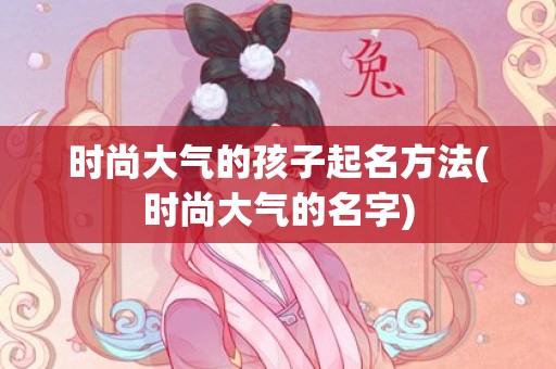 时尚大气的孩子起名方法(时尚大气的名字)