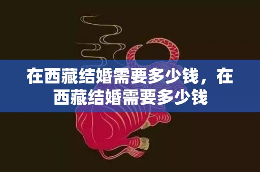 在西藏结婚需要多少钱，在西藏结婚需要多少钱