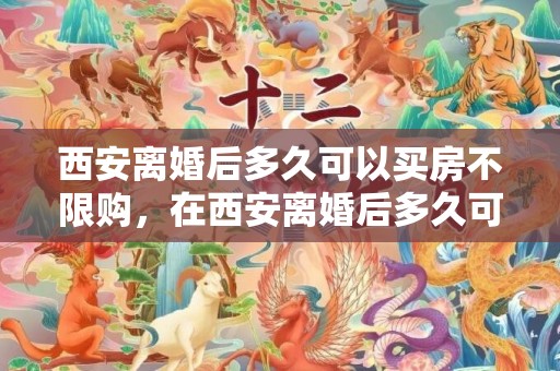 西安离婚后多久可以买房不限购，在西安离婚后多久可以买房