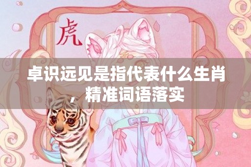 卓识远见是指代表什么生肖，精准词语落实