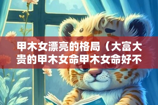 甲木女漂亮的格局（大富大贵的甲木女命甲木女命好不好）
