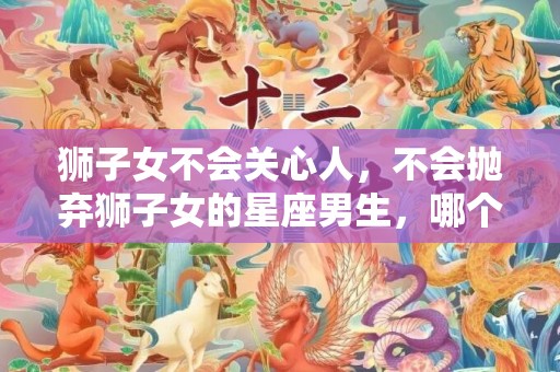 狮子女不会关心人，不会抛弃狮子女的星座男生，哪个星座男最离不开狮子女