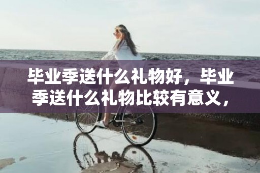 毕业季送什么礼物好，毕业季送什么礼物比较有意义，毕业实用又有意义的礼物