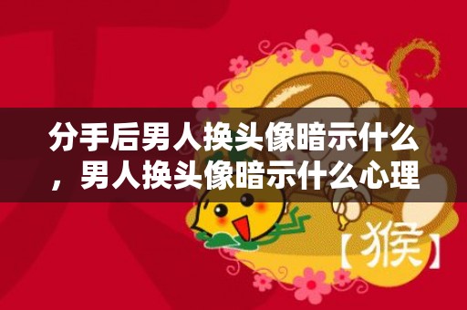 分手后男人换头像暗示什么，男人换头像暗示什么心理，男人换头像的心理学