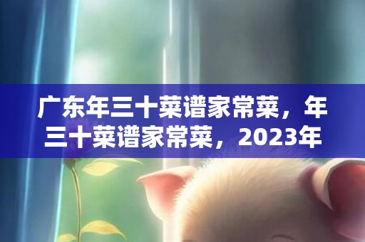 广东年三十菜谱家常菜，年三十菜谱家常菜，2023年新年三十年夜饭菜谱
