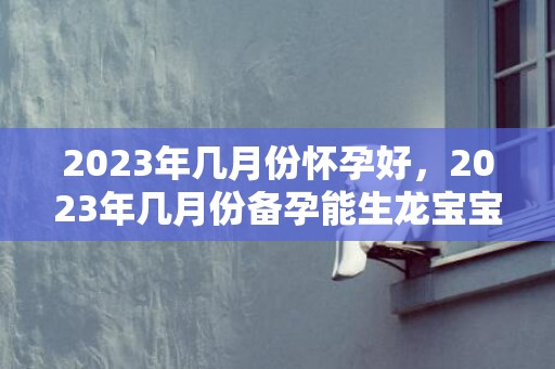 2023年几月份怀孕好，2023年几月份备孕能生龙宝宝 出生在几月自带福气