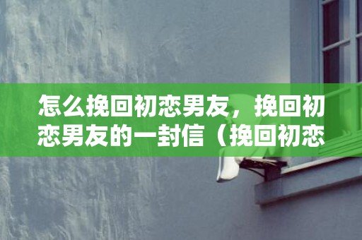 怎么挽回初恋男友，挽回初恋男友的一封信（挽回初恋男友的一封信文案）