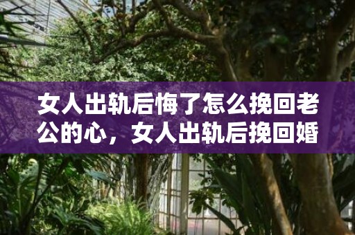 女人出轨后悔了怎么挽回老公的心，女人出轨后挽回婚姻的方法（女人出轨后挽回婚姻的方法是什么）