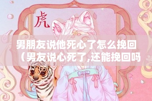 男朋友说他死心了怎么挽回（男友说心死了,还能挽回吗）