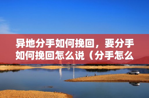 异地分手如何挽回，要分手如何挽回怎么说（分手怎么说才能挽回）