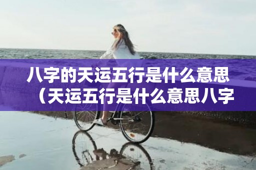 八字的天运五行是什么意思（天运五行是什么意思八字天运五行是什么意思）