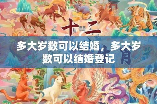 多大岁数可以结婚，多大岁数可以结婚登记