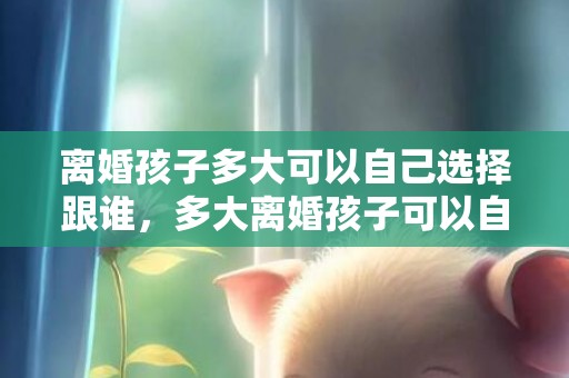 离婚孩子多大可以自己选择跟谁，多大离婚孩子可以自由选择