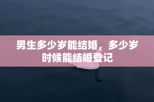 男生多少岁能结婚，多少岁时候能结婚登记