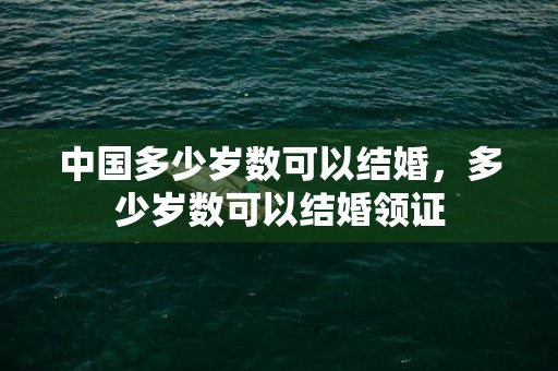 中国多少岁数可以结婚，多少岁数可以结婚领证
