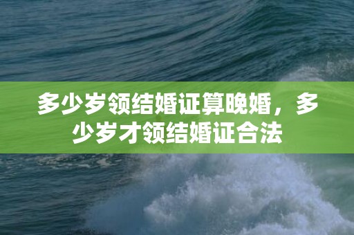 多少岁领结婚证算晚婚，多少岁才领结婚证合法