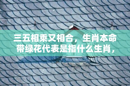 三五相乘又相合，生肖本命带绿花代表是指什么生肖，精准答案落实