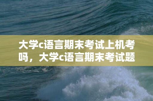 大学c语言期末考试上机考吗，大学c语言期末考试题型