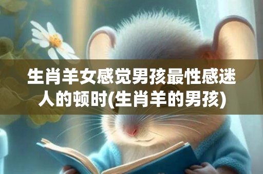 生肖羊女感觉男孩最性感迷人的顿时(生肖羊的男孩)