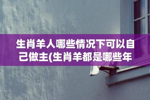 生肖羊人哪些情况下可以自己做主(生肖羊都是哪些年)