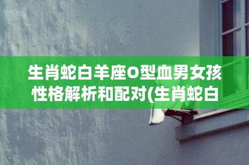 生肖蛇白羊座O型血男女孩性格解析和配对(生肖蛇白羊座男)