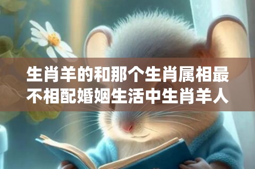 生肖羊的和那个生肖属相最不相配婚姻生活中生肖羊人和什么生肖最不宜(生肖羊适合戴什么手串)