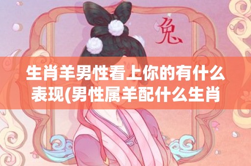 生肖羊男性看上你的有什么表现(男性属羊配什么生肖的女性)