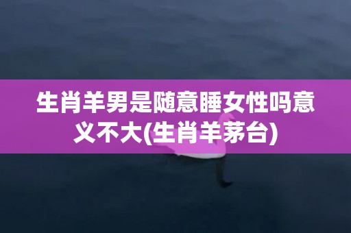 生肖羊男是随意睡女性吗意义不大(生肖羊茅台)