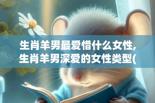 生肖羊男最爱惜什么女性,生肖羊男深爱的女性类型(对妻子很爱惜的生肖男)