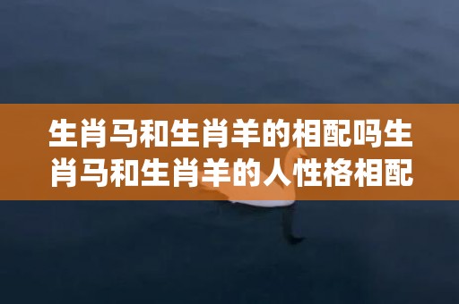 生肖马和生肖羊的相配吗生肖马和生肖羊的人性格相配吗(生肖马和生肖羊的婚配)