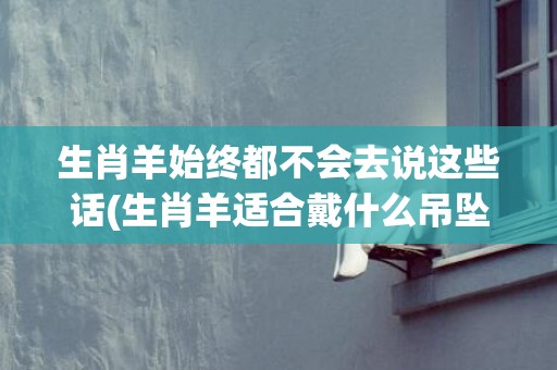 生肖羊始终都不会去说这些话(生肖羊适合戴什么吊坠)