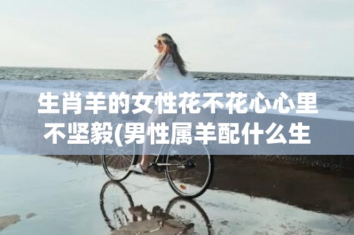 生肖羊的女性花不花心心里不坚毅(男性属羊配什么生肖的女性)