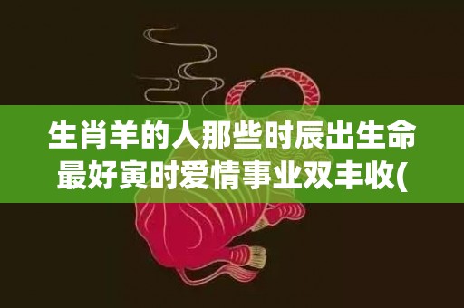 生肖羊的人那些时辰出生命最好寅时爱情事业双丰收(那些年份是羊生肖)