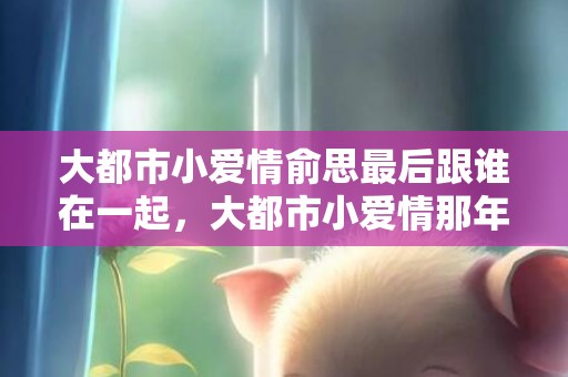 大都市小爱情俞思最后跟谁在一起，大都市小爱情那年拍的