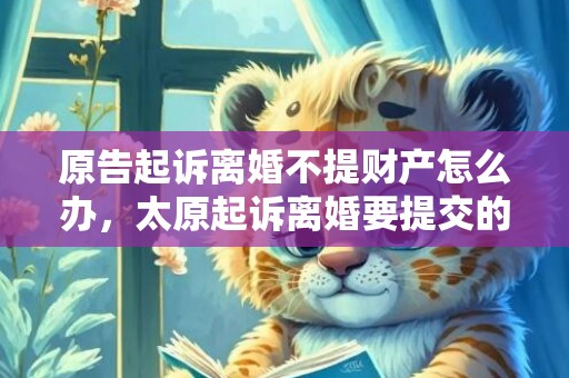 原告起诉离婚不提财产怎么办，太原起诉离婚要提交的材料