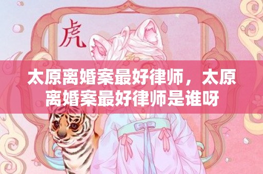 太原离婚案最好律师，太原离婚案最好律师是谁呀