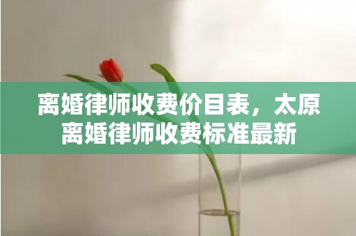 离婚律师收费价目表，太原离婚律师收费标准最新