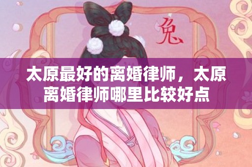 太原最好的离婚律师，太原离婚律师哪里比较好点
