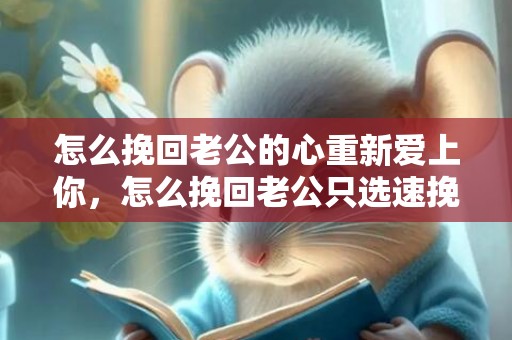 怎么挽回老公的心重新爱上你，怎么挽回老公只选速挽爱（怎么挽回爱情都选速挽爱）