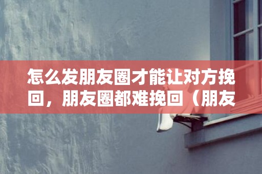 怎么发朋友圈才能让对方挽回，朋友圈都难挽回（朋友圈都难挽回的文案）