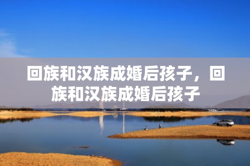 回族和汉族成婚后孩子，回族和汉族成婚后孩子