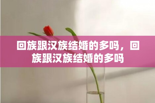 回族跟汉族结婚的多吗，回族跟汉族结婚的多吗