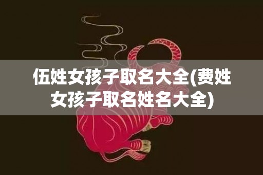 伍姓女孩子取名大全(费姓女孩子取名姓名大全)