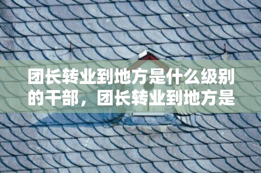 团长转业到地方是什么级别的干部，团长转业到地方是什么职务