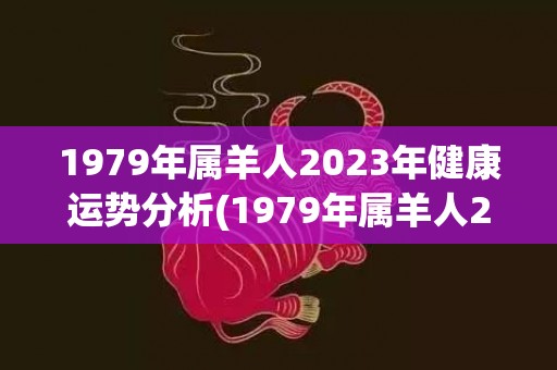 1979年属羊人2023年健康运势分析(1979年属羊人2023年每月运势及运程)