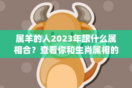 属羊的人2023年跟什么属相合？查看你和生肖属相的匹配程度！(属羊的人2023年的运势及运程每月)