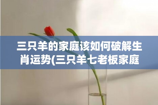 三只羊的家庭该如何破解生肖运势(三只羊七老板家庭)